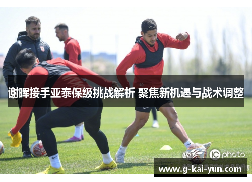 谢晖接手亚泰保级挑战解析 聚焦新机遇与战术调整