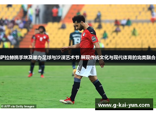 萨拉赫携手埃及举办足球与沙漠艺术节 展现传统文化与现代体育的完美融合