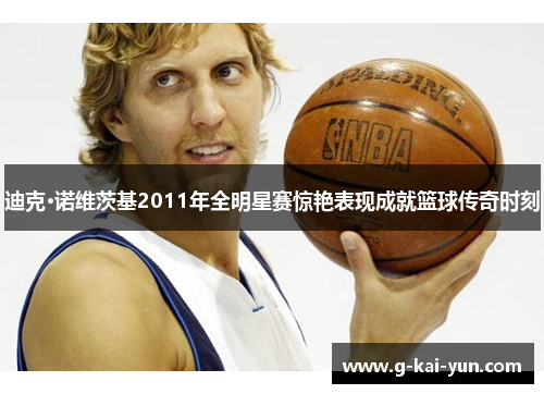 迪克·诺维茨基2011年全明星赛惊艳表现成就篮球传奇时刻 迪克·诺维茨基2011年全明星赛惊艳表现成就篮球传奇时刻