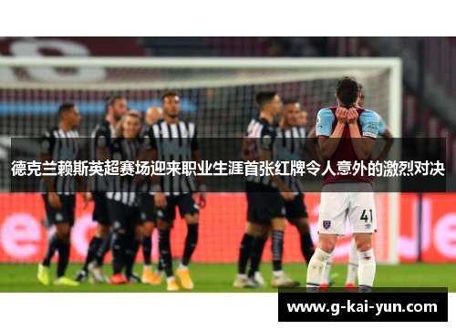 德克兰赖斯英超赛场迎来职业生涯首张红牌令人意外的激烈对决