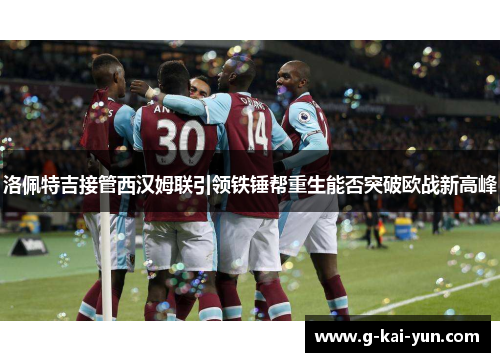 洛佩特吉接管西汉姆联引领铁锤帮重生能否突破欧战新高峰 洛佩特吉接管西汉姆联引领铁锤帮重生能否突破欧战新高峰