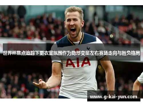世界杯焦点追踪下更衣室氛围作为隐形变量左右赛场走向与胜负格局